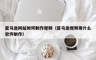 灵宝亚马逊网站如何制作视频（亚马逊视频用什么软件制作）