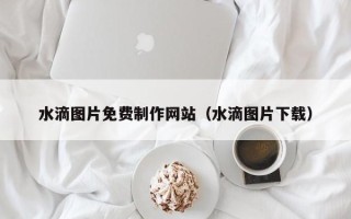 灵宝水滴图片免费制作网站（水滴图片下载）